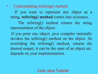 &bull; Understanding toString() method
If you want to represent any object as a
string, toString() method comes into existence.
The toString() method returns the string
representation of the object.
If you print any object, java compiler internally
invokes the toString() method on the object. So
overriding the toString() method, returns the
desired output, it can be the state of an object etc.
depends on your implementation.
Core Java Tutorial
 