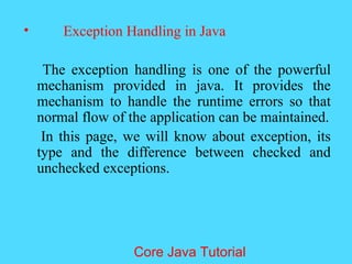&bull; Exception Handling in Java
The exception handling is one of the powerful
mechanism provided in java. It provides the
mechanism to handle the runtime errors so that
normal flow of the application can be maintained.
In this page, we will know about exception, its
type and the difference between checked and
unchecked exceptions.
Core Java Tutorial
 