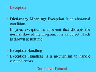 &bull; Exception
&bull; Dictionary Meaning: Exception is an abnormal
condition.
&bull; In java, exception is an event that disrupts the
normal flow of the program. It is an object which
is thrown at runtime.
&bull; Exception Handling
&bull; Exception Handling is a mechanism to handle
runtime errors.
Core Java Tutorial
 