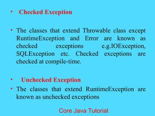 &bull; Checked Exception
&bull; The classes that extend Throwable class except
RuntimeException and Error are known as
checked exceptions e.g.IOException,
SQLException etc. Checked exceptions are
checked at compile-time.
&bull; Unchecked Exception
&bull; The classes that extend RuntimeException are
known as unchecked exceptions
Core Java Tutorial
 
