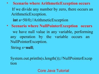 &bull; Scenario where ArithmeticException occurs
If we divide any number by zero, there occurs an
ArithmeticException.
int a=50/0;//ArithmeticException
&bull; Scenario where NullPointerException occurs
we have null value in any variable, performing
any operation by the variable occurs an
NullPointerException.
String s=null;
System.out.println(s.length());//NullPointerExcep
tion
Core Java Tutorial
 