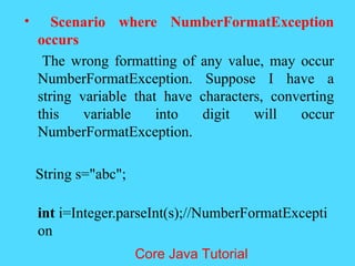 &bull; Scenario where NumberFormatException
occurs
The wrong formatting of any value, may occur
NumberFormatException. Suppose I have a
string variable that have characters, converting
this variable into digit will occur
NumberFormatException.
String s="abc";
int i=Integer.parseInt(s);//NumberFormatExcepti
on
Core Java Tutorial
 