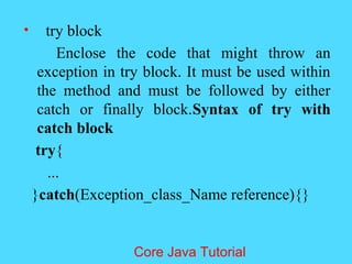 &bull; try block
Enclose the code that might throw an
exception in try block. It must be used within
the method and must be followed by either
catch or finally block.Syntax of try with
catch block
try{
...
}catch(Exception_class_Name reference){}
Core Java Tutorial
 