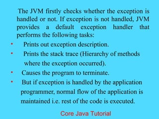 The JVM firstly checks whether the exception is
handled or not. If exception is not handled, JVM
provides a default exception handler that
performs the following tasks:
&bull; Prints out exception description.
&bull; Prints the stack trace (Hierarchy of methods
where the exception occurred).
&bull; Causes the program to terminate.
&bull; But if exception is handled by the application
programmer, normal flow of the application is
maintained i.e. rest of the code is executed.
Core Java Tutorial
 