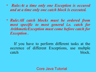 &bull; Rule:At a time only one Exception is occured
and at a time only one catch block is executed.
&bull; Rule:All catch blocks must be ordered from
most specific to most general i.e. catch for
ArithmeticException must come before catch for
Exception .
If you have to perform different tasks at the
occrence of different Exceptions, use multple
catch block.
Core Java Tutorial
 