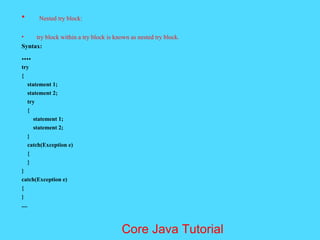 &bull; Nested try block:
&bull; try block within a try block is known as nested try block.
Syntax:
....
try
{
statement 1;
statement 2;
try
{
statement 1;
statement 2;
}
catch(Exception e)
{
}
}
catch(Exception e)
{
}
....
Core Java Tutorial
 