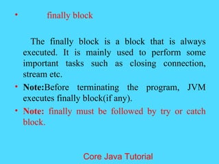 &bull; finally block
The finally block is a block that is always
executed. It is mainly used to perform some
important tasks such as closing connection,
stream etc.
&bull; Note:Before terminating the program, JVM
executes finally block(if any).
&bull; Note: finally must be followed by try or catch
block.
Core Java Tutorial
 