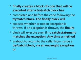  finally creates a block of code that will be
executed after a try/catch block has
 completed and before the code following the
try/catch block.The finally block will
 execute whether or not an exception is
thrown. If an exception is thrown, the finally
 block will execute even if no catch statement
matches the exception. Any time a method
 is about to return to the caller from inside a
try/catch block, via an uncaught exception
or
CoreJava Tutorial
 