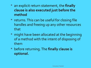  an explicit return statement, the finally
clause is also executed just before the
method
 returns.This can be useful for closing file
handles and freeing up any other resources
that
 might have been allocated at the beginning
of a method with the intent of disposing of
them
 before returning.The finally clause is
optional.
CoreJava Tutorial
 