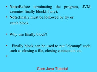 &bull; Note:Before terminating the program, JVM
executes finally block(if any).
&bull; Note:finally must be followed by try or
catch block.
&bull; Why use finally block?
&bull; Finally block can be used to put "cleanup" code
such as closing a file, closing connection etc.
&bull;
Core Java Tutorial
 