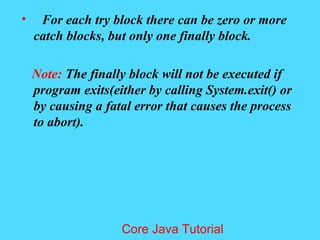 &bull; For each try block there can be zero or more
catch blocks, but only one finally block.
Note: The finally block will not be executed if
program exits(either by calling System.exit() or
by causing a fatal error that causes the process
to abort).
Core Java Tutorial
 