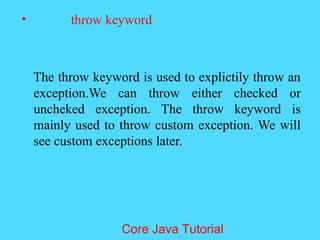 &bull; throw keyword
The throw keyword is used to explictily throw an
exception.We can throw either checked or
uncheked exception. The throw keyword is
mainly used to throw custom exception. We will
see custom exceptions later.
Core Java Tutorial
 