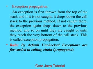 &bull; Exception propagation:
An exception is first thrown from the top of the
stack and if it is not caught, it drops down the call
stack to the previous method, If not caught there,
the exception again drops down to the previous
method, and so on until they are caught or until
they reach the very bottom of the call stack. This
is called exception propagation.
&bull; Rule: By default Unchecked Exceptions are
forwarded in calling chain (propagated).
Core Java Tutorial
 