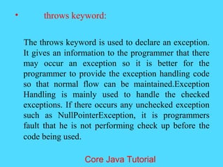 &bull; throws keyword:
The throws keyword is used to declare an exception.
It gives an information to the programmer that there
may occur an exception so it is better for the
programmer to provide the exception handling code
so that normal flow can be maintained.Exception
Handling is mainly used to handle the checked
exceptions. If there occurs any unchecked exception
such as NullPointerException, it is programmers
fault that he is not performing check up before the
code being used.
Core Java Tutorial
 