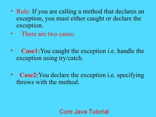 &bull; Rule: If you are calling a method that declares an
exception, you must either caught or declare the
exception.
&bull; There are two cases:
&bull; Case1:You caught the exception i.e. handle the
exception using try/catch.
&bull; Case2:You declare the exception i.e. specifying
throws with the method.
Core Java Tutorial
 