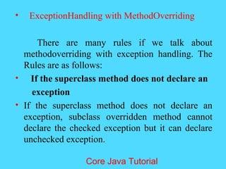 &bull; ExceptionHandling with MethodOverriding
There are many rules if we talk about
methodoverriding with exception handling. The
Rules are as follows:
&bull; If the superclass method does not declare an
exception
&bull; If the superclass method does not declare an
exception, subclass overridden method cannot
declare the checked exception but it can declare
unchecked exception.
Core Java Tutorial
 