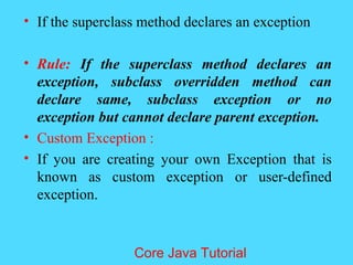 &bull; If the superclass method declares an exception
&bull; Rule: If the superclass method declares an
exception, subclass overridden method can
declare same, subclass exception or no
exception but cannot declare parent exception.
&bull; Custom Exception :
&bull; If you are creating your own Exception that is
known as custom exception or user-defined
exception.
Core Java Tutorial
 
