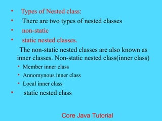 &bull; Types of Nested class:
&bull; There are two types of nested classes
&bull; non-static
&bull; static nested classes.
The non-static nested classes are also known as
inner classes. Non-static nested class(inner class)
&bull; Member inner class
&bull; Annomynous inner class
&bull; Local inner class
&bull; static nested class
Core Java Tutorial
 