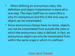  When defining an anonymous class, the
definition and object instantiation is done all in
one step.The class itself has no name (this is
why it's anonymous) and this is the only way an
object can be instantiated.
 Since anonymous classes have no name, objects
can not be instantiated from outside the class in
which the anonymous class is defined. In fact, an
anonymous object can only be instantiated from
within the same scope in which it is defined.
Core Java Tutorial
 