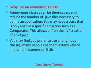  Why use an anonymous class?
 Anonymous classes can be time-savers and
reduce the number of .java files necessary to
define an application.You may have a class that
is only used in a specific situation such as a
Comparator.This allows an "on the fly" creation
of an object.
 You may find you prefer to use anonymous
classes; many people use them extensively to
implement listeners on GUIs.
Core Java Tutorial
 