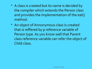  A class is created but its name is decided by
the compiler which extends the Person class
and provides the implementation of the eat()
method.
 An object of Annonymous class is created
that is reffered by p reference variable of
Person type. As you know well that Parent
class reference variable can refer the object of
Child class.
CoreJava Tutorial
 
