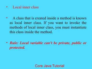 &bull; Local inner class
&bull; A class that is created inside a method is known
as local inner class. If you want to invoke the
methods of local inner class, you must instantiate
this class inside the method.
&bull; Rule: Local variable can't be private, public or
protected.
Core Java Tutorial
 