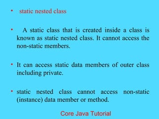 &bull; static nested class
&bull; A static class that is created inside a class is
known as static nested class. It cannot access the
non-static members.
&bull; It can access static data members of outer class
including private.
&bull; static nested class cannot access non-static
(instance) data member or method.
Core Java Tutorial
 