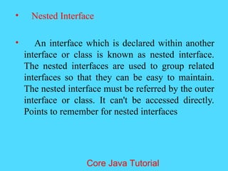 &bull; Nested Interface
&bull; An interface which is declared within another
interface or class is known as nested interface.
The nested interfaces are used to group related
interfaces so that they can be easy to maintain.
The nested interface must be referred by the outer
interface or class. It can't be accessed directly.
Points to remember for nested interfaces
Core Java Tutorial
 