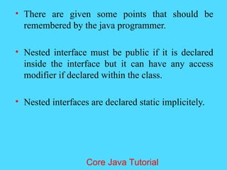 &bull; There are given some points that should be
remembered by the java programmer.
&bull; Nested interface must be public if it is declared
inside the interface but it can have any access
modifier if declared within the class.
&bull; Nested interfaces are declared static implicitely.
Core Java Tutorial
 