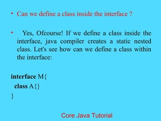 &bull; Can we define a class inside the interface ?
&bull; Yes, Ofcourse! If we define a class inside the
interface, java compiler creates a static nested
class. Let's see how can we define a class within
the interface:
interface M{
class A{}
}
Core Java Tutorial
 