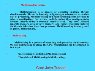 &bull; Multithreading in Java
&bull; Multithreading is a process of executing multiple threads
simultaneously. Thread is basically a lightweight subprocess, a smallest
unit of processing. Multiprocessing and multithreading, both are used to
achieve multitasking. But we use multithreading than mulitprocessing
because threads share a common memory area. They don't allocate
separate memory area so save memory, and context-switching between
the threads takes less time than processes. Multithreading is mostly used
in games, animation etc.
&bull; Multitasking
&bull; Multitasking is a process of executing multiple tasks simultaneously.
We use multitasking to utilize the CPU. Multitasking can be achieved by
two ways:
&bull; Process-based Multitasking(Multiprocessing)
&bull; Thread-based Multitasking(Multithreading)
Core Java Tutorial
 