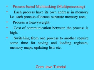 &bull; Process-based Multitasking (Multiprocessing)
&bull; Each process have its own address in memory
i.e. each process allocates separate memory area.
&bull; Process is heavyweight.
&bull; Cost of communication between the process is
high.
&bull; Switching from one process to another require
some time for saving and loading registers,
memory maps, updating lists etc.
Core Java Tutorial
 