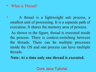&bull; What is Thread?
&bull; A thread is a lightweight sub process, a
smallest unit of processing. It is a separate path of
execution. It shares the memory area of process.
As shown in the figure, thread is executed inside
the process. There is context-switching between
the threads. There can be multiple processes
inside the OS and one process can have multiple
threads.
Note: At a time only one thread is executed.
Core Java Tutorial
 