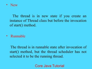 &bull; New
The thread is in new state if you create an
instance of Thread class but before the invocation
of start() method.
&bull; Runnable
The thread is in runnable state after invocation of
start() method, but the thread scheduler has not
selected it to be the running thread.
Core Java Tutorial
 