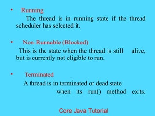 &bull; Running
The thread is in running state if the thread
scheduler has selected it.
&bull; Non-Runnable (Blocked)
This is the state when the thread is still alive,
but is currently not eligible to run.
&bull; Terminated
A thread is in terminated or dead state
when its run() method exits.
Core Java Tutorial
 