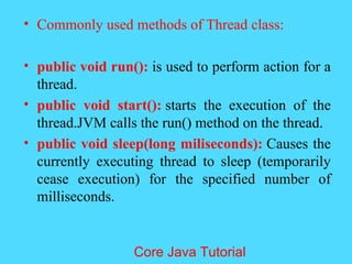 &bull; Commonly used methods of Thread class:
&bull; public void run(): is used to perform action for a
thread.
&bull; public void start(): starts the execution of the
thread.JVM calls the run() method on the thread.
&bull; public void sleep(long miliseconds): Causes the
currently executing thread to sleep (temporarily
cease execution) for the specified number of
milliseconds.
Core Java Tutorial
 