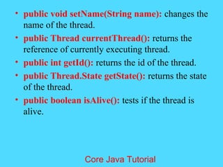 &bull; public void setName(String name): changes the
name of the thread.
&bull; public Thread currentThread(): returns the
reference of currently executing thread.
&bull; public int getId(): returns the id of the thread.
&bull; public Thread.State getState(): returns the state
of the thread.
&bull; public boolean isAlive(): tests if the thread is
alive.
Core Java Tutorial
 