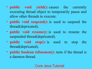 &bull; public void yield(): causes the currently
executing thread object to temporarily pause and
allow other threads to execute.
&bull; public void suspend(): is used to suspend the
thread(depricated).
&bull; public void resume(): is used to resume the
suspended thread(depricated).
&bull; public void stop(): is used to stop the
thread(depricated).
&bull; public boolean isDaemon(): tests if the thread is
a daemon thread.
Core Java Tutorial
 