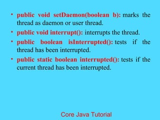 &bull; public void setDaemon(boolean b): marks the
thread as daemon or user thread.
&bull; public void interrupt(): interrupts the thread.
&bull; public boolean isInterrupted(): tests if the
thread has been interrupted.
&bull; public static boolean interrupted(): tests if the
current thread has been interrupted.
Core Java Tutorial
 