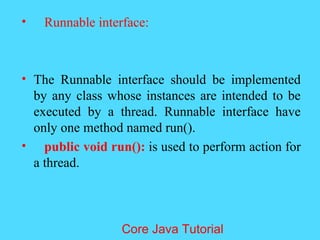 &bull; Runnable interface:
&bull; The Runnable interface should be implemented
by any class whose instances are intended to be
executed by a thread. Runnable interface have
only one method named run().
&bull; public void run(): is used to perform action for
a thread.
Core Java Tutorial
 
