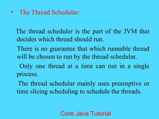 &bull; The Thread Schedular:
The thread scheduler is the part of the JVM that
decides which thread should run.
There is no guarantee that which runnable thread
will be chosen to run by the thread schedular.
Only one thread at a time can run in a single
process.
The thread schedular mainly uses preemptive or
time slicing scheduling to schedule the threads.
Core Java Tutorial
 