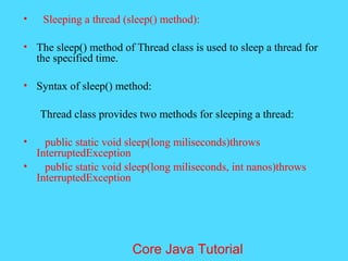 &bull; Sleeping a thread (sleep() method):
&bull; The sleep() method of Thread class is used to sleep a thread for
the specified time.
&bull; Syntax of sleep() method:
Thread class provides two methods for sleeping a thread:
&bull; public static void sleep(long miliseconds)throws
InterruptedException
&bull; public static void sleep(long miliseconds, int nanos)throws
InterruptedException
Core Java Tutorial
 