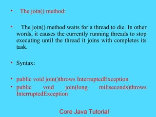 &bull; The join() method:
&bull; The join() method waits for a thread to die. In other
words, it causes the currently running threads to stop
executing until the thread it joins with completes its
task.
&bull; Syntax:
&bull; public void join()throws InterruptedException
&bull; public void join(long miliseconds)throws
InterruptedException
Core Java Tutorial
 