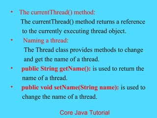 &bull; The currentThread() method:
The currentThread() method returns a reference
to the currently executing thread object.
&bull; Naming a thread:
The Thread class provides methods to change
and get the name of a thread.
&bull; public String getName(): is used to return the
name of a thread.
&bull; public void setName(String name): is used to
change the name of a thread.
Core Java Tutorial
 