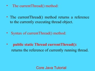 &bull; The currentThread() method:
&bull; The currentThread() method returns a reference
to the currently executing thread object.
&bull; Syntax of currentThread() method:
&bull; public static Thread currentThread():
returns the reference of currently running thread.
Core Java Tutorial
 