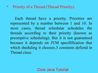 &bull; Priority of a Thread (Thread Priority):
Each thread have a priority. Priorities are
represented by a number between 1 and 10. In
most cases, thread schedular schedules the
threads according to their priority (known as
preemptive scheduling). But it is not guaranteed
because it depends on JVM specifification that
which sheduling it chooses.3 constants defiend in
Thread class:
Core Java Tutorial
 