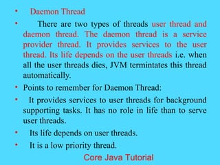 &bull; Daemon Thread
&bull; There are two types of threads user thread and
daemon thread. The daemon thread is a service
provider thread. It provides services to the user
thread. Its life depends on the user threads i.e. when
all the user threads dies, JVM termintates this thread
automatically.
&bull; Points to remember for Daemon Thread:
&bull; It provides services to user threads for background
supporting tasks. It has no role in life than to serve
user threads.
&bull; Its life depends on user threads.
&bull; It is a low priority thread.
Core Java Tutorial
 