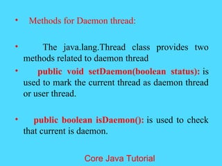 &bull; Methods for Daemon thread:
&bull; The java.lang.Thread class provides two
methods related to daemon thread
&bull; public void setDaemon(boolean status): is
used to mark the current thread as daemon thread
or user thread.
&bull; public boolean isDaemon(): is used to check
that current is daemon.
Core Java Tutorial
 