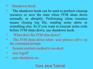&bull; Shutdown Hook
&bull; The shutdown hook can be used to perform cleanup
resource or save the state when JVM shuts down
normally or abruptly. Performing clean resource
means closing log file, sending some alerts or
something else. So if you want to execute some code
before JVM shuts down, use shutdown hook.
&bull; When does the JVM shut down?
&bull; The JVM shuts down when user presses ctrl+c on
the command prompt
&bull; System.exit(int) method is invoked
&bull; user logoff
&bull; user shutdown etc.
Core Java Tutorial
 