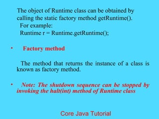 The object of Runtime class can be obtained by
calling the static factory method getRuntime().
For example:
Runtime r = Runtime.getRuntime();
&bull; Factory method
The method that returns the instance of a class is
known as factory method.
&bull; Note: The shutdown sequence can be stopped by
invoking the halt(int) method of Runtime class
Core Java Tutorial
 